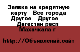 Заявка на кредитную карту - Все города Другое » Другое   . Дагестан респ.,Махачкала г.